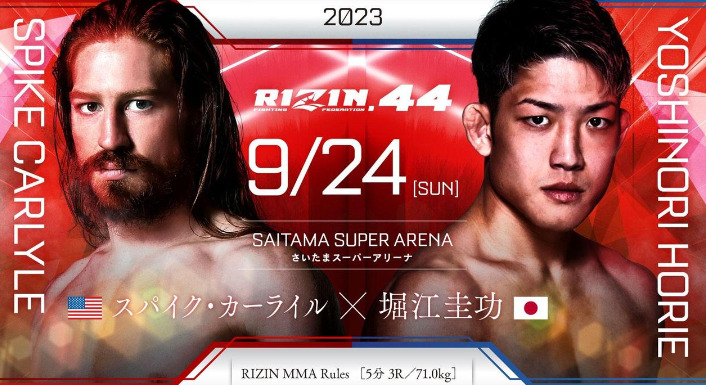 2023
RIZIN.44 9/24 ［SUN］
SAITAMA SUPER ARENA
さいたまスーパーアリーナ
SPIKE CARLYLE
スパイク・カーライル（アメリカ） 
×
YOSHINORI HORIE
堀江圭功（日本）
RIZIN MMA Rules［5分 3R /71.0kg］