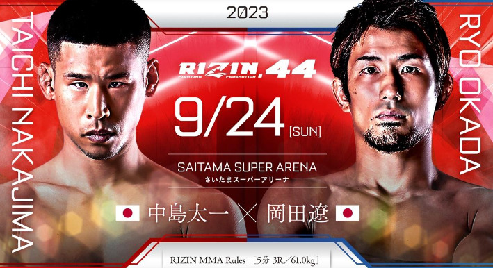 2023
RIZIN.44 9/24 ［SUN］
SAITAMA SUPER ARENA
さいたまスーパーアリーナ
TAICHI NAKAJIMA 
中島太一（日本）×
RYO OKADA
 岡田遼（日本）
RIZIN MMA Rules  ［5分 3R /61.0kg］