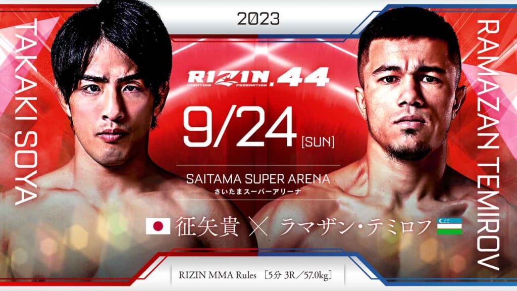 2023
RIZIN.44 9/24 ［SUN］
SAITAMA SUPER ARENA
さいたまスーパーアリーナ
TAKAKI SOYA
征矢貴 （日本）
×
RAMAZAN TEMIROV
ラマザン・テミロフ（ウズベキスタン）
RIZIN MMA Rules  ［5分 3R /57.0kg］